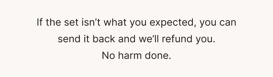 If the set isn’t what you expected, you can send it back and we’ll refund you. No harm done.