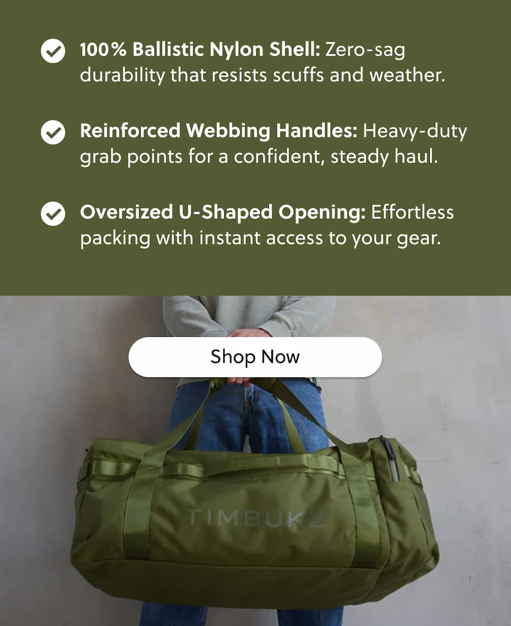 100% Ballistic Nylon Shell: Zero-sag durability that resists scuffs and weather. Reinforced Webbing Handles: Heavy-duty grab points for a confident, steady haul. Oversized U-Shaped Opening: Effortless packing with instant access to your gear.