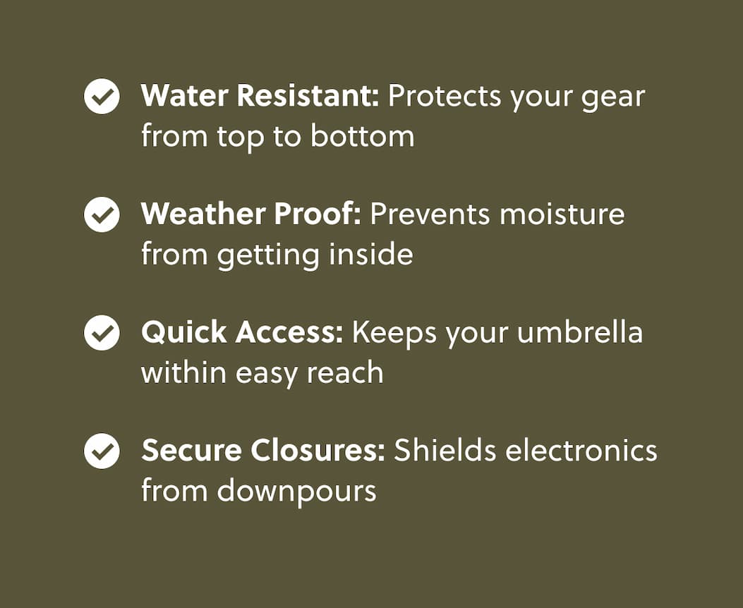 Water Resistant: Protects your gear from top to bottom   Weather Proof:  Prevents moisture from getting inside  Quick Access: Keeps your umbrella within easy reach   Secure Closures: Shields electronics from downpours