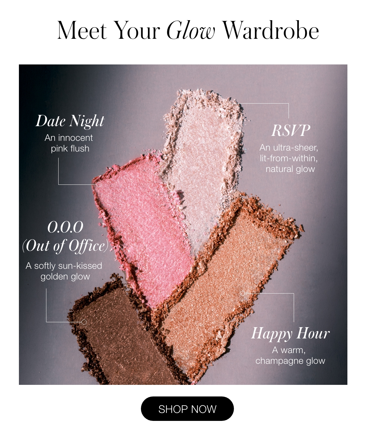 Meet Your Glow Wardrobe: RSVP: An ultra-sheer, lit-from-within, natural glow  Date Night: An innocent pink flush  Happy Hour: A warm, champagne glow  O.O.O.: A softly sun-kissed golden glow