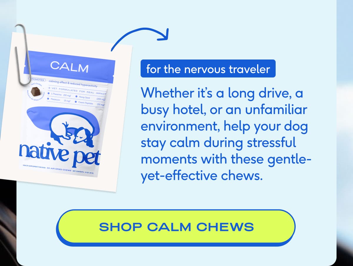 for the nervous traveler Whether it’s a long drive, a busy hotel, or an unfamiliar environment, help your dog stay calm during stressful moments with these gentle-yet-effective chews.&nbsp; SHOP CALM CHEWS