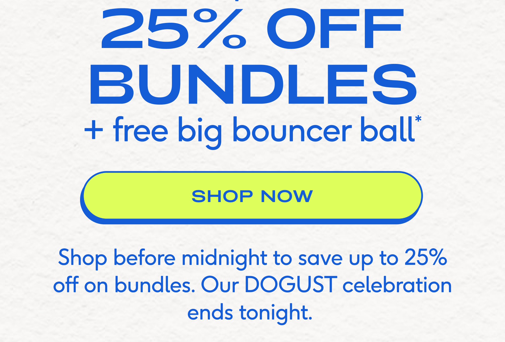final hours 25% off up to + free big bouncer ball* bundles shop now Shop before midnight to save up to 25% off on bundles. Our DOGUST celebration ends tonight.&nbsp;