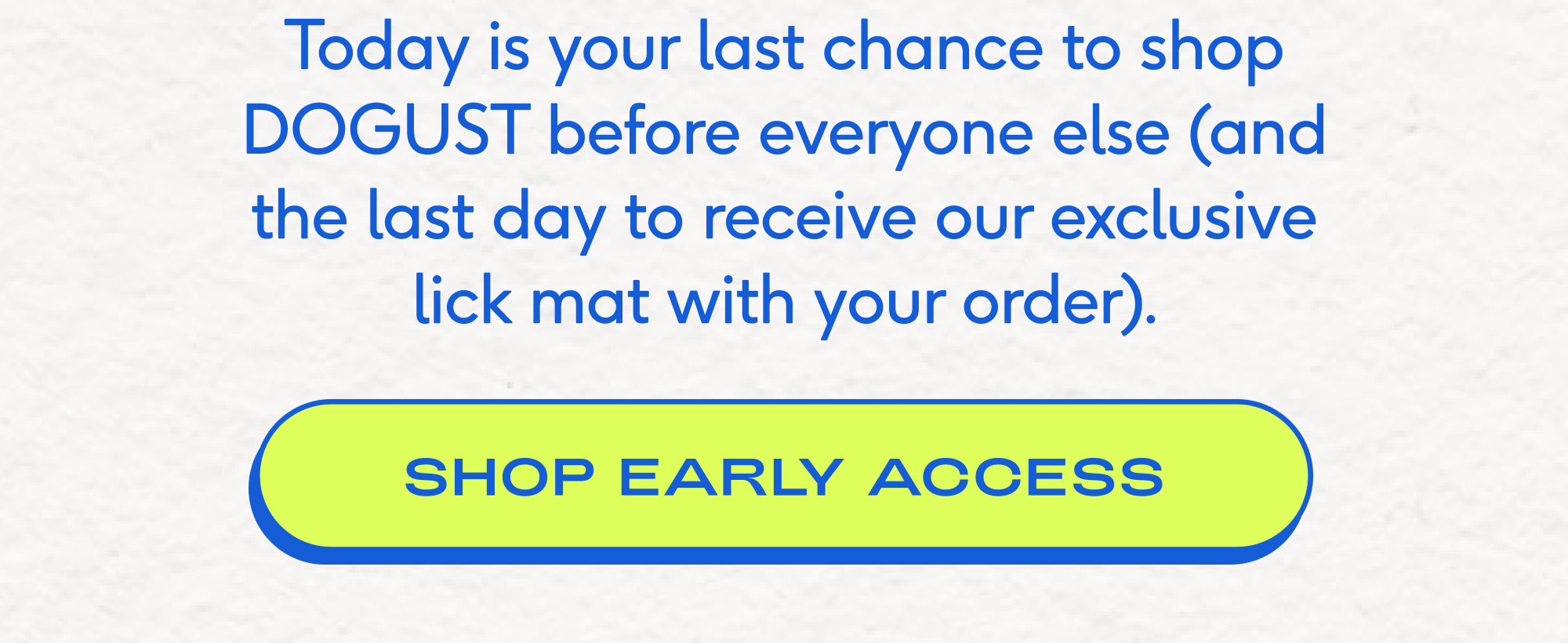 Today is your last chance to shop DOGUST before everyone else (and the last day to receive our exclusive lick mat with your order).  SHOP EARLY ACCESS