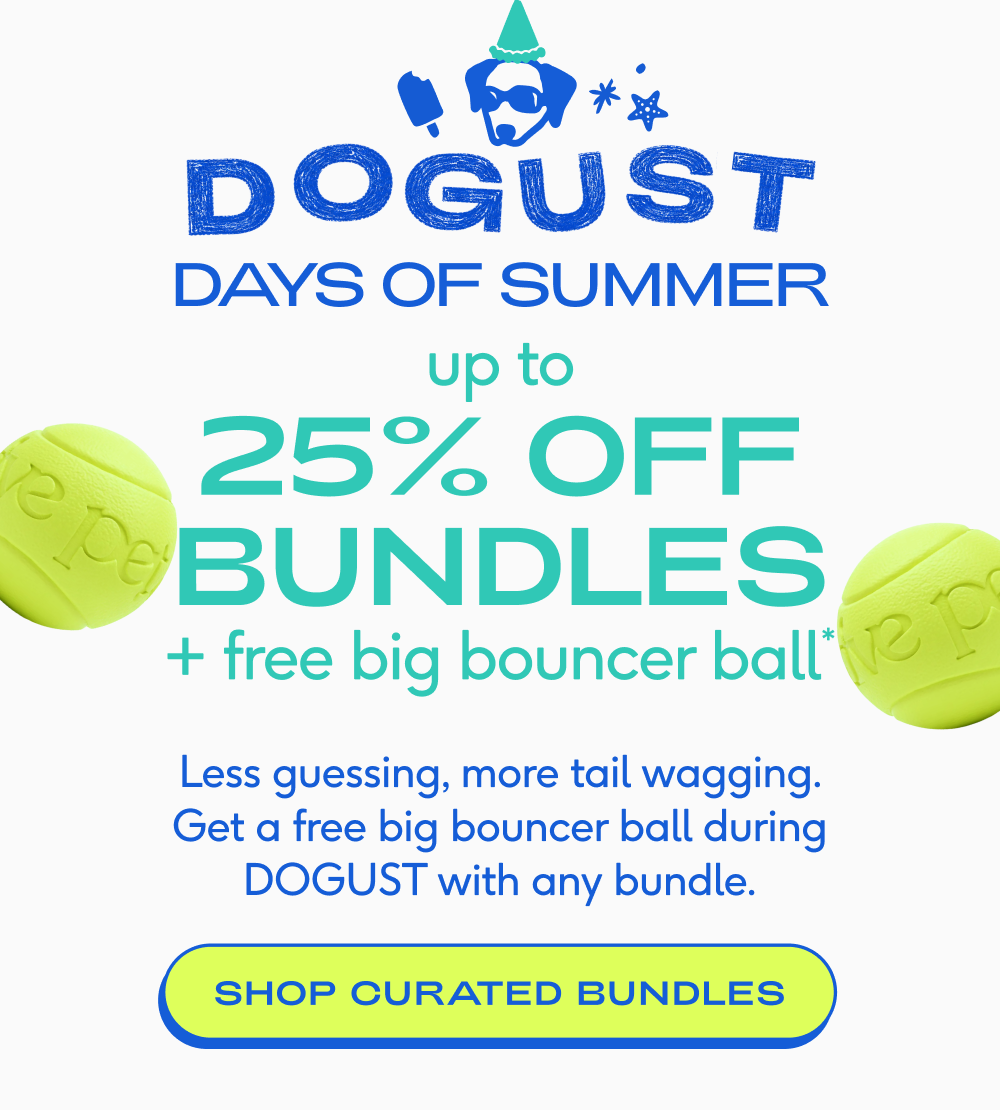 DAYS OF SUMMER 25% off up to + free big bouncer ball* bundles Less guessing, more tail wagging. Get a free big bouncer ball during DOGUST with any bundle. SHOP CURATED BUNDLES