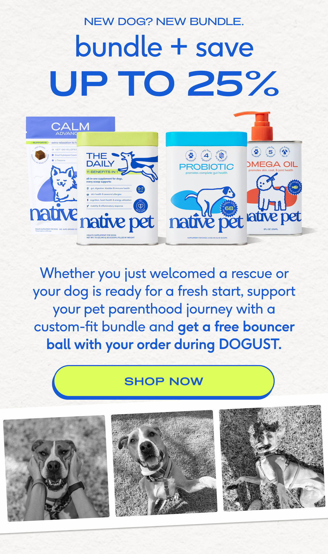 new dog? new bundle. bundle + save  UP TO 25%  Whether you just welcomed a rescue or your dog is ready for a fresh start, support your pet parenthood journey with a custom-fit bundle and get a free bouncer ball with your order during DOGUST. shop now