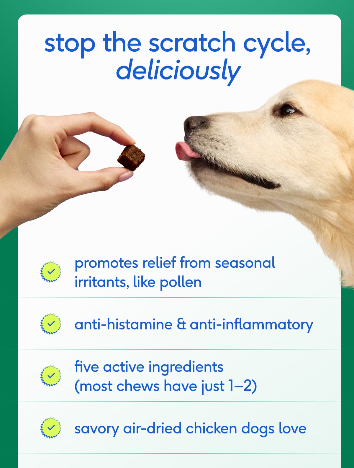 promotes relief from seasonal  irritants, like pollen  anti-histamine & anti-inflammatory five active ingredients (most chews have just 1-2)  savory air-dried chicken dogs love