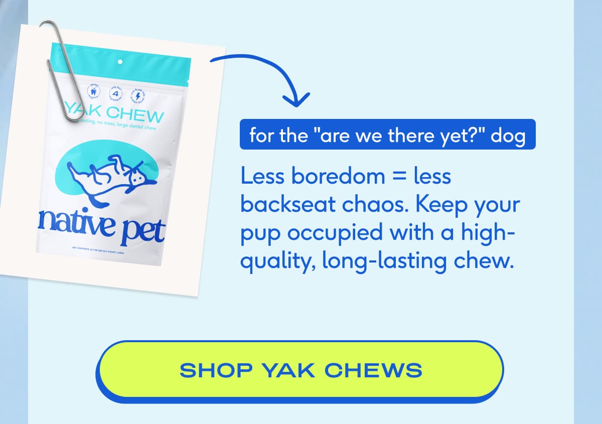 for the "are we there yet?" dog Less boredom = less backseat chaos. Keep your pup occupied with a high-quality, long-lasting chew. SHOP yak chews