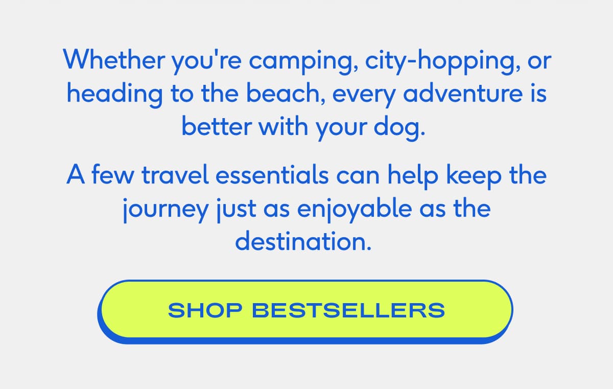 Whether you're camping, city-hopping, or heading to the beach, every adventure is better with your dog.&nbsp; A few travel essentials can help keep the journey just as enjoyable as the destination.&nbsp; SHOP BESTSELLERS