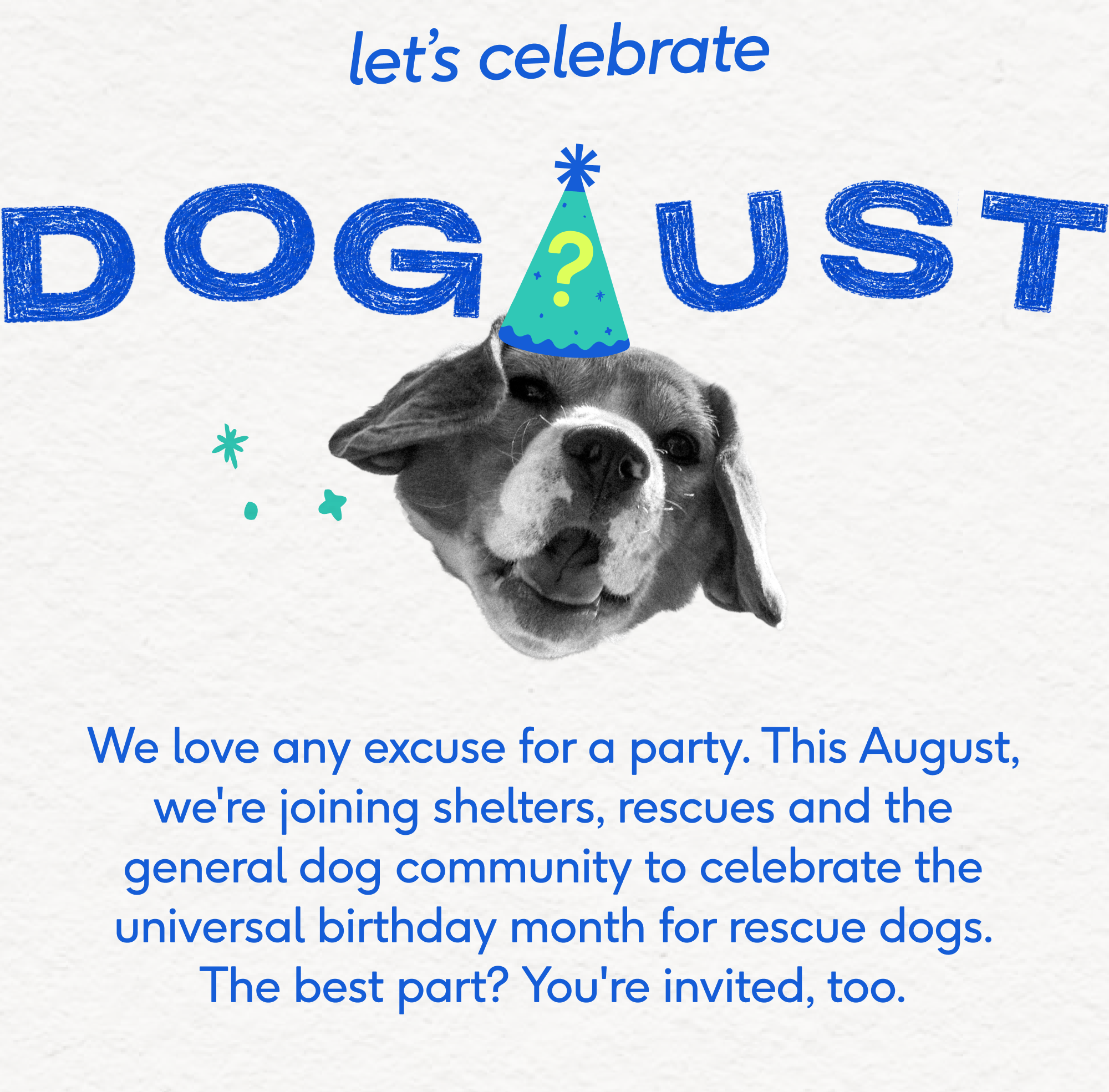 let’s celebrate We love any excuse for a party. This August, we're joining shelters, rescues and the general dog community to celebrate the universal birthday month for rescue dogs. The best part? You're invited, too.