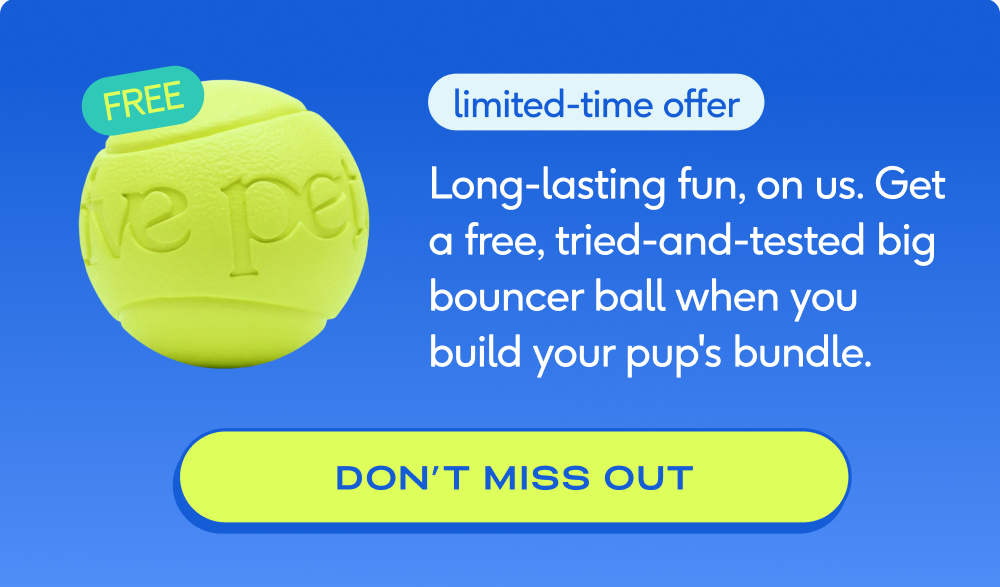 limited-time offer Long-lasting fun, on us. Get a free, tried-and-tested big bouncer ball when you build your pup's bundle.  don’t miss out