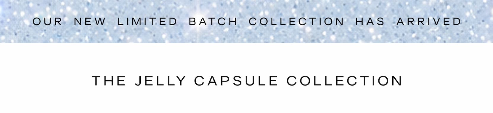 Click to shop The Jelly Capsule Collection. Our limited batch collection has arrived. The Jelly Capsule Collection.