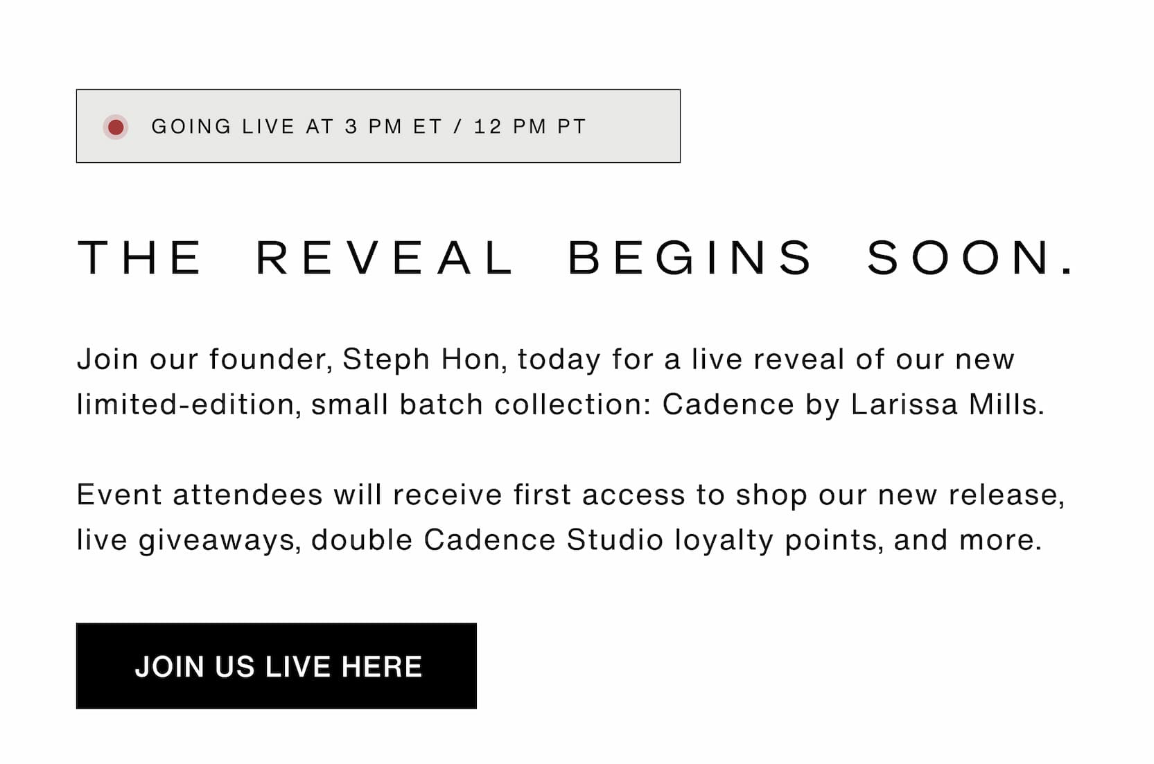 Click to join our live reveal at 3pm ET / 12pm PT. Join our founder, Steph Hon, today for a live reveal of our new limited-edition, small batch collection: Cadence by Larissa Mills.  Event attendees will receive first access to shop our new release, double Cadence Studio loyalty points, and more.