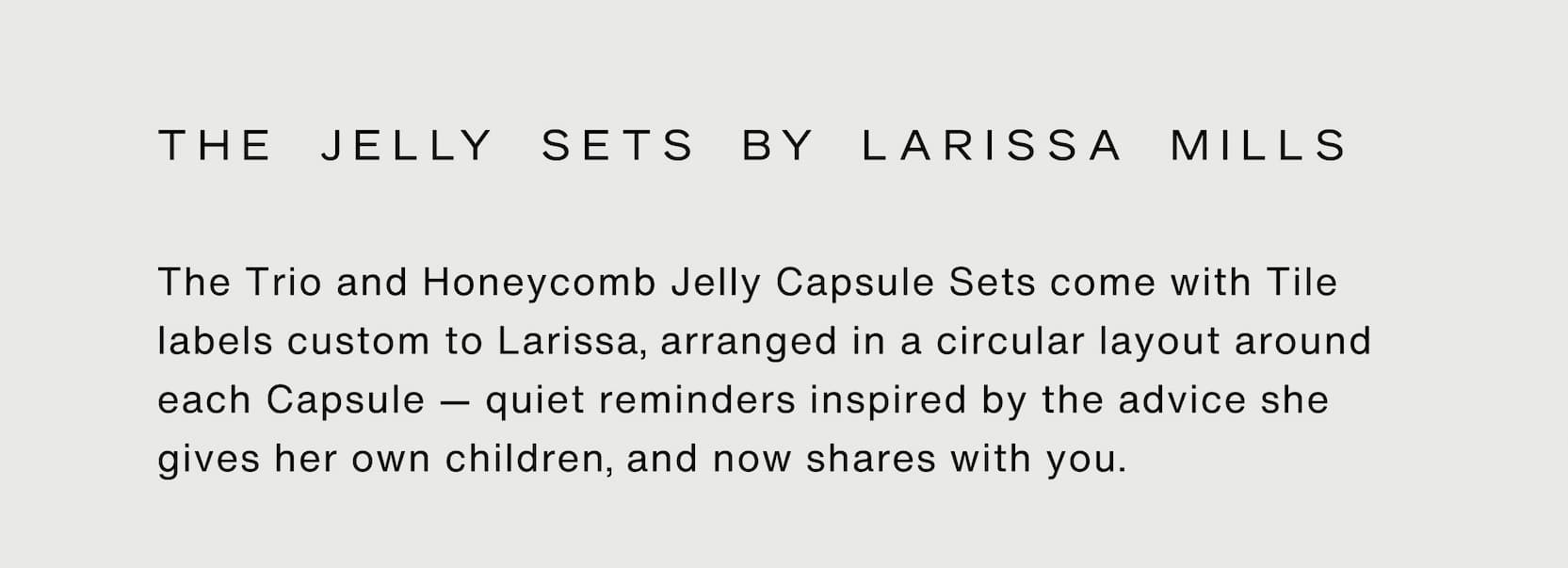 Click to shop The Jelly Sets by Larissa Mills. The Trio and Honeycomb Jelly Capsule Sets come with Tile labels custom to Larissa, arranged in a circular layout around each Capsule — quiet reminders inspired by the advice she gives her own children, and now shares with you.