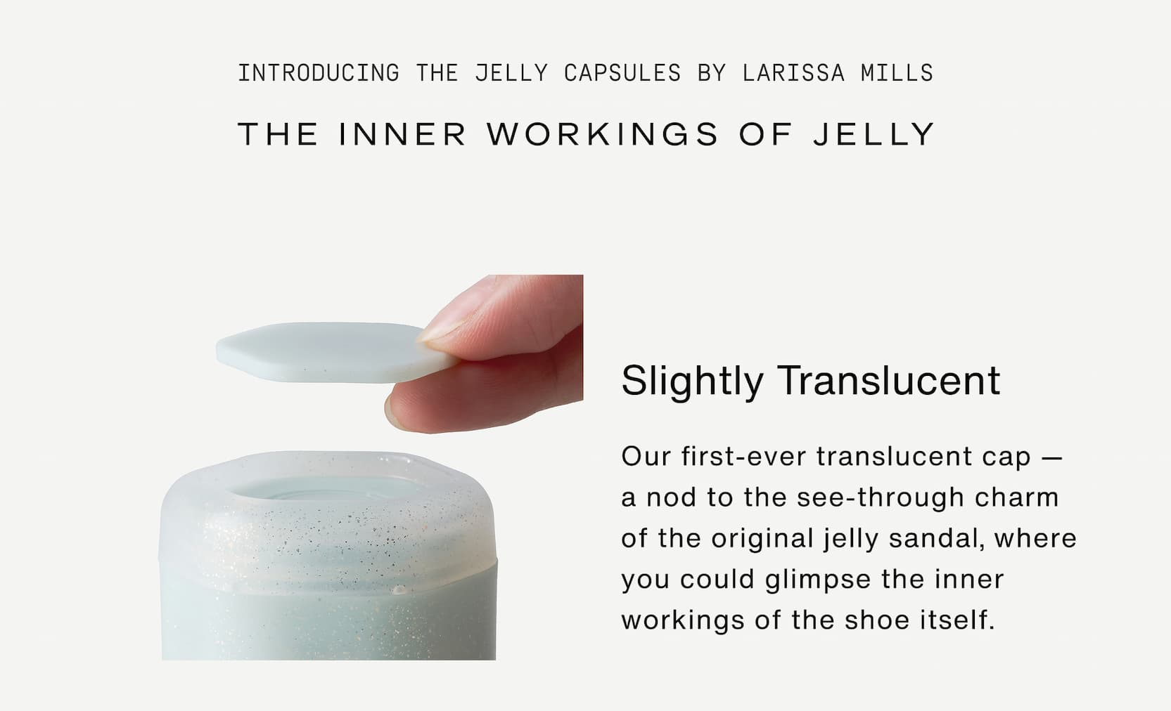 Click to shop The Jelly Capsule Collection. Introducing The Jelly Capsules by Larissa Mills. Slightly translucent. Our first-ever translucent cap — a nod to the see-through charm of the original jelly sandal, where you could glimpse the inner workings of the shoe itself. 