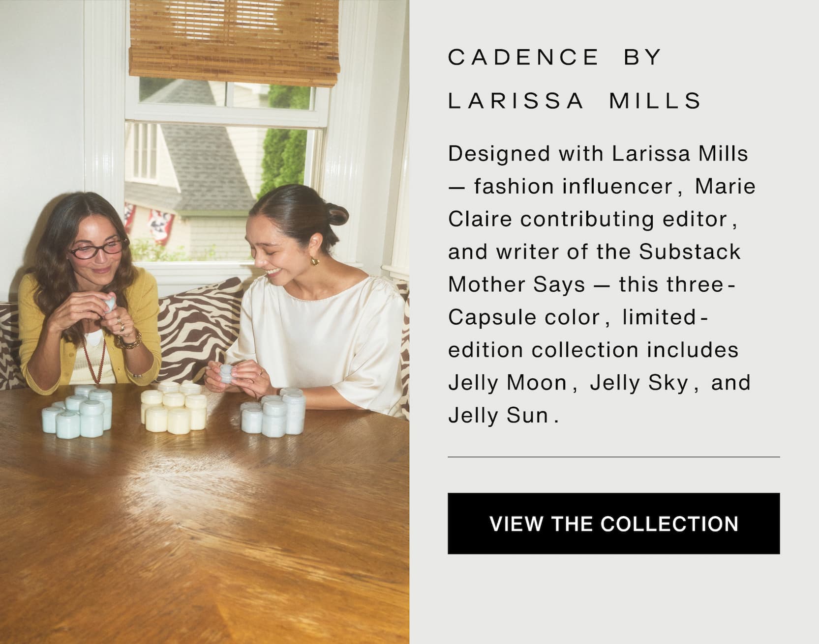 Click to shop The Jelly Capsule Collection. Cadence by Larissa Mills. Designed with Larissa Mills — fashion influencer, Marie Claire contributing editor, and writer of the Substack Mother Says — this three-Capsule color, limited-edition collection includes Jelly Moon, Jelly Sky, and Jelly Sun. Image of Larissa Mills and Cadence founder, Steph Hon.