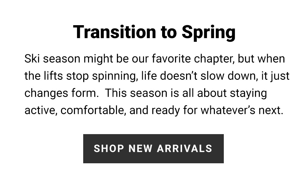 Transition to Spring Ski season might be our favorite chapter, but when the lifts stop spinning, life doesn't slow down, it just changes form. This season is all about staying active, comfortable, and ready for whatever's next. Shop New Arrivals.