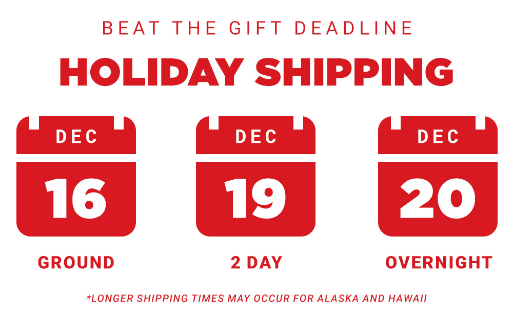 Beat the gift deadline. Holiday Shipping. December 16 Ground, December 19 2-Day, December 20 Overnight.