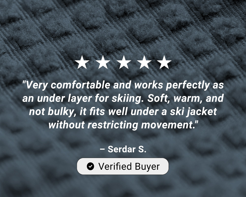 5 Star Rating. "Very comfortable and works perfectly as an under layer for skiing. Soft, warm, and not bulky, it fits well under a ski jacket without restricting movement."  – Serdar S. Verified Buyer 