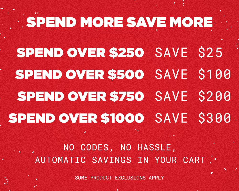 Spend More Save More. Spend over $250 - Save $25. Spend over $500 - Save $100. Spend over $750 - Save $200. Spend over $1,000 - Save $300. No Codes, No Hassle, automatic savings in your cart. Some product exclusions apply.