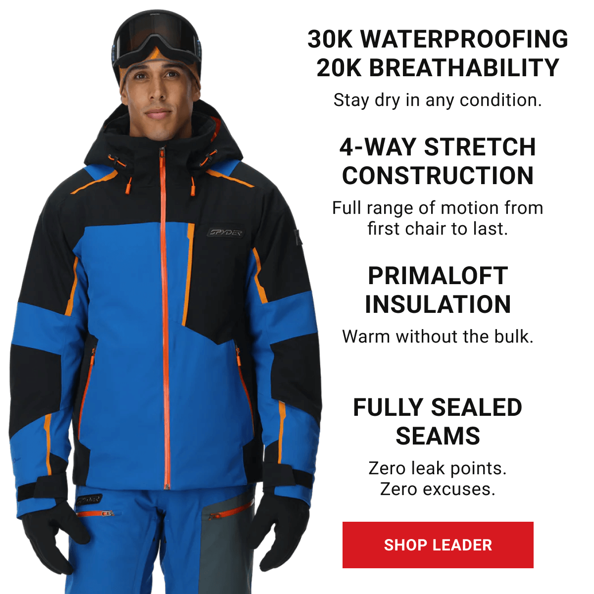 30K WATERPROOFING | 20K BREATHABILITY Bone dry in any condition. 4-WAY STRETCH CONSTRUCTION Full range of motion from first chair to last. PRIMALOFT INSULATION Warm without the bulk. FULLY SEALED SEAMS Zero leak points. Zero excuses.