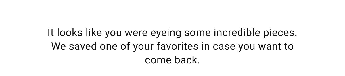 It looks like you were eyeing some incredible pieces. We saved one of your favorites in case you want to come back.