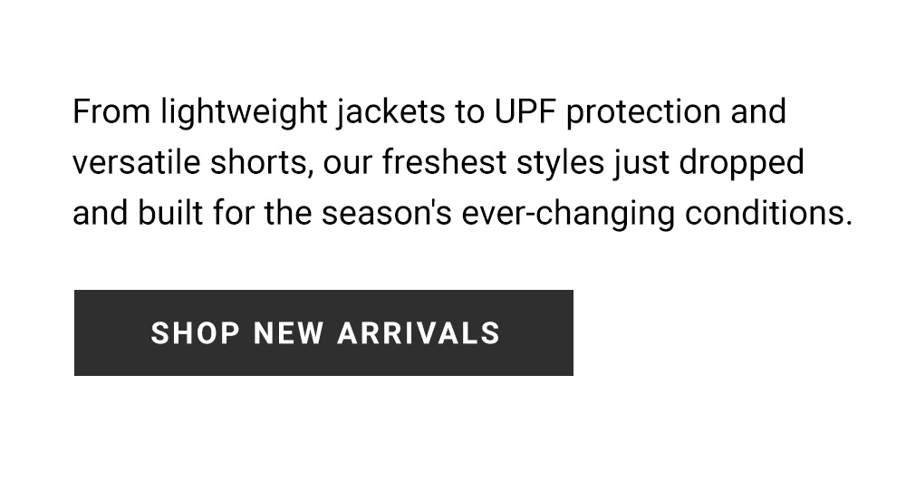 From lightweight jackets to UPF protection and versatile shorts, our freshest styles just dropped and built for the season's ever-changing conditions. Shop New Arrivals.