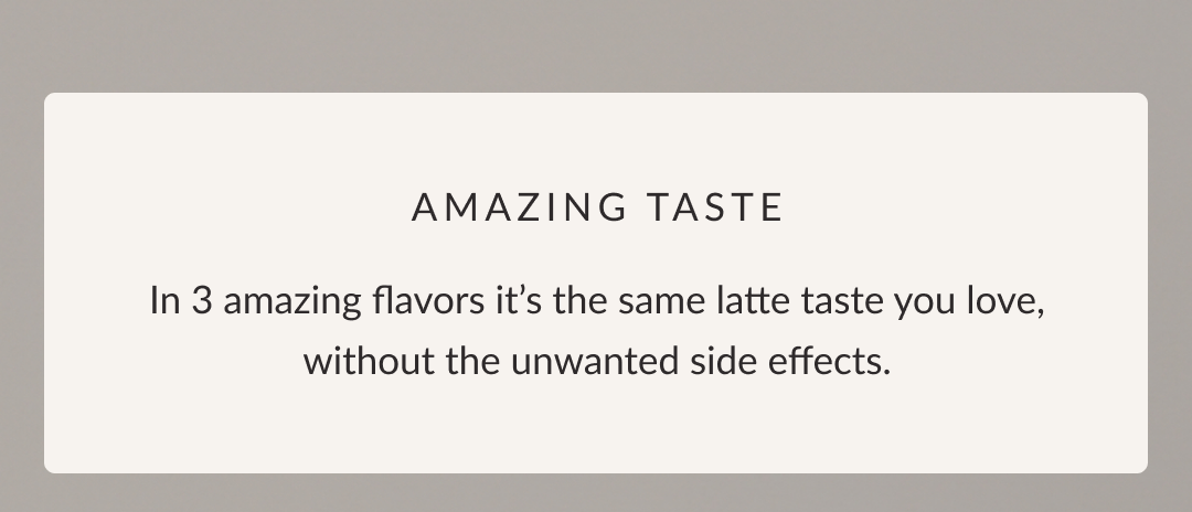 Amazing Taste: In 3 amazing flavors it’s the same latte taste you love, without the unwanted side effects.