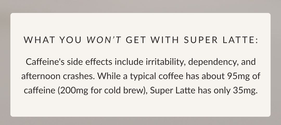 What you won't get with Super Latte: Caffeine's side effects include irritability, dependency, and afternoon crashes. While a typical coffee has about 95mg of caffeine (200mg for cold brew), Super Latte has only 35mg.