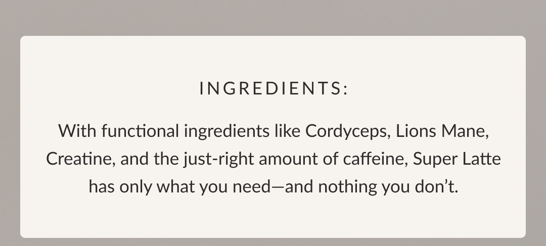 Ingredients: With functional ingredients like Cordyceps, Lions Mane, Creatine, and the just-right amount of caffeine, Super Latte has only what you need—and nothing you don’t.
