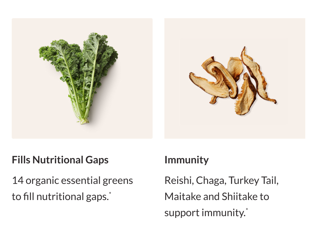 14 organic essential greens to fill nutritional gaps. Reishi, Chaga, Turkey Tail, Maitake, and Shiitake to support immunity*