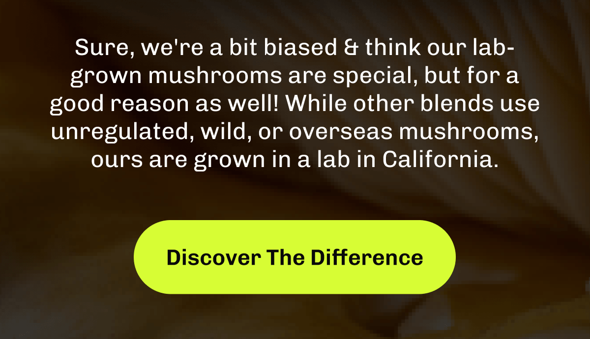 Sure, we're a bit biased & think our lab-grown mushrooms are special, but for a good reason as well!&nbsp;While other blends use unregulated, wild, or overseas mushrooms, ours are grown in a lab in California.