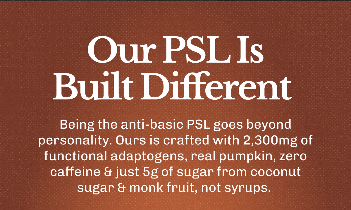 Our PSL Is Built Different – Being the anti-basic PSL goes beyond personality. | Ours is crafted with 2,300mg of functional adaptogens, real pumpkin, zero caffeine & just 5g of sugar from coconut sugar & monk fruit, not syrups.