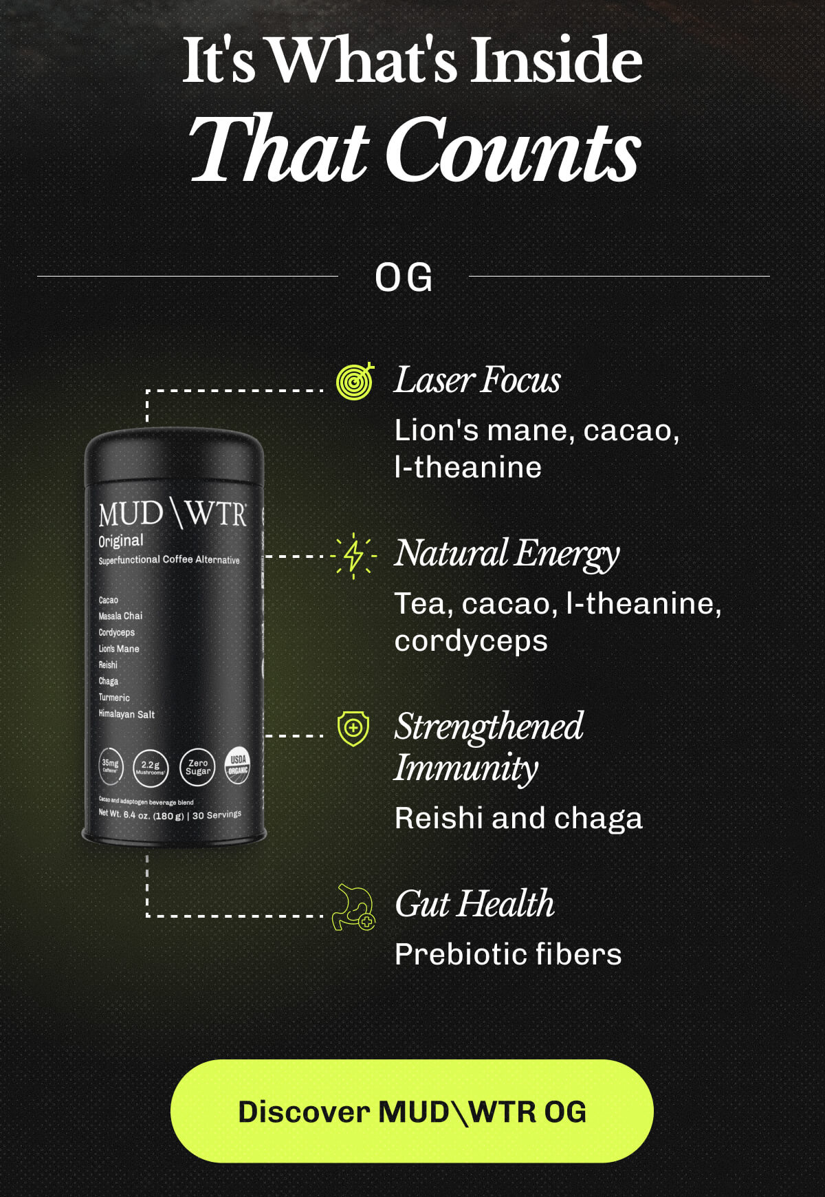 It's What's Inside That Counts | OG – • Laser Focus – Lion's mane, cacao, l-theanine | • Natural Energy – Tea, cacao, l-theanine, cordyceps | • Strengthened Immunity – Reishi and chaga | • Gut Health – Prebiotic fibers | Discover MUDWTR OG