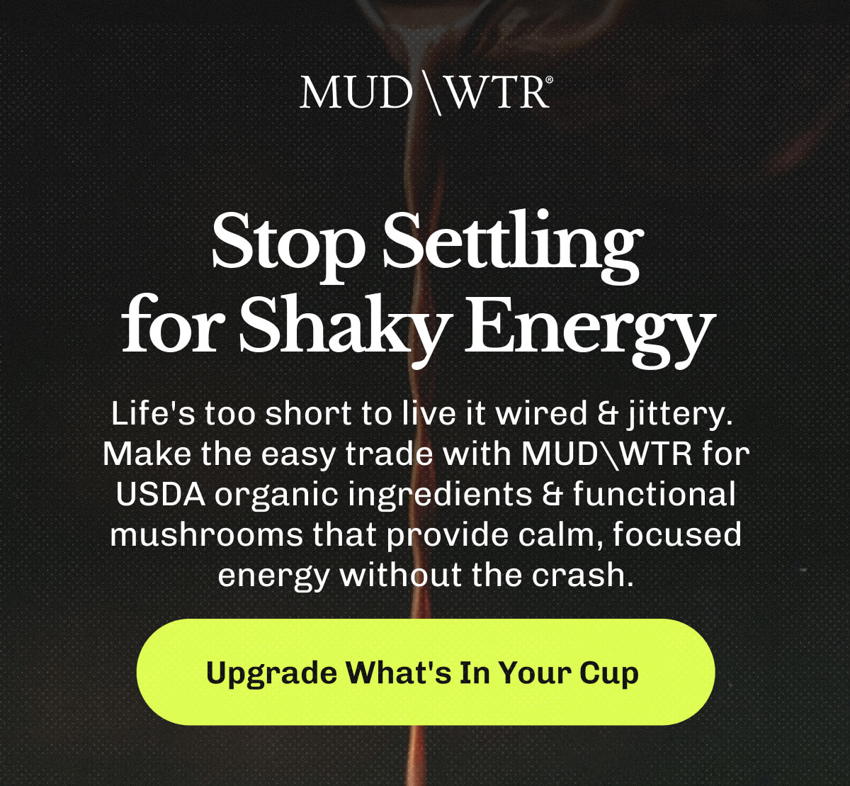 Stop Settling for Shaky Energy&nbsp;| Life's too short to live it wired & jittery. | Make the easy trade with MUDWTR for USDA organic ingredients & functional mushrooms that provide calm, focused energy without the crash. | Upgrade What's In Your Cup&nbsp;