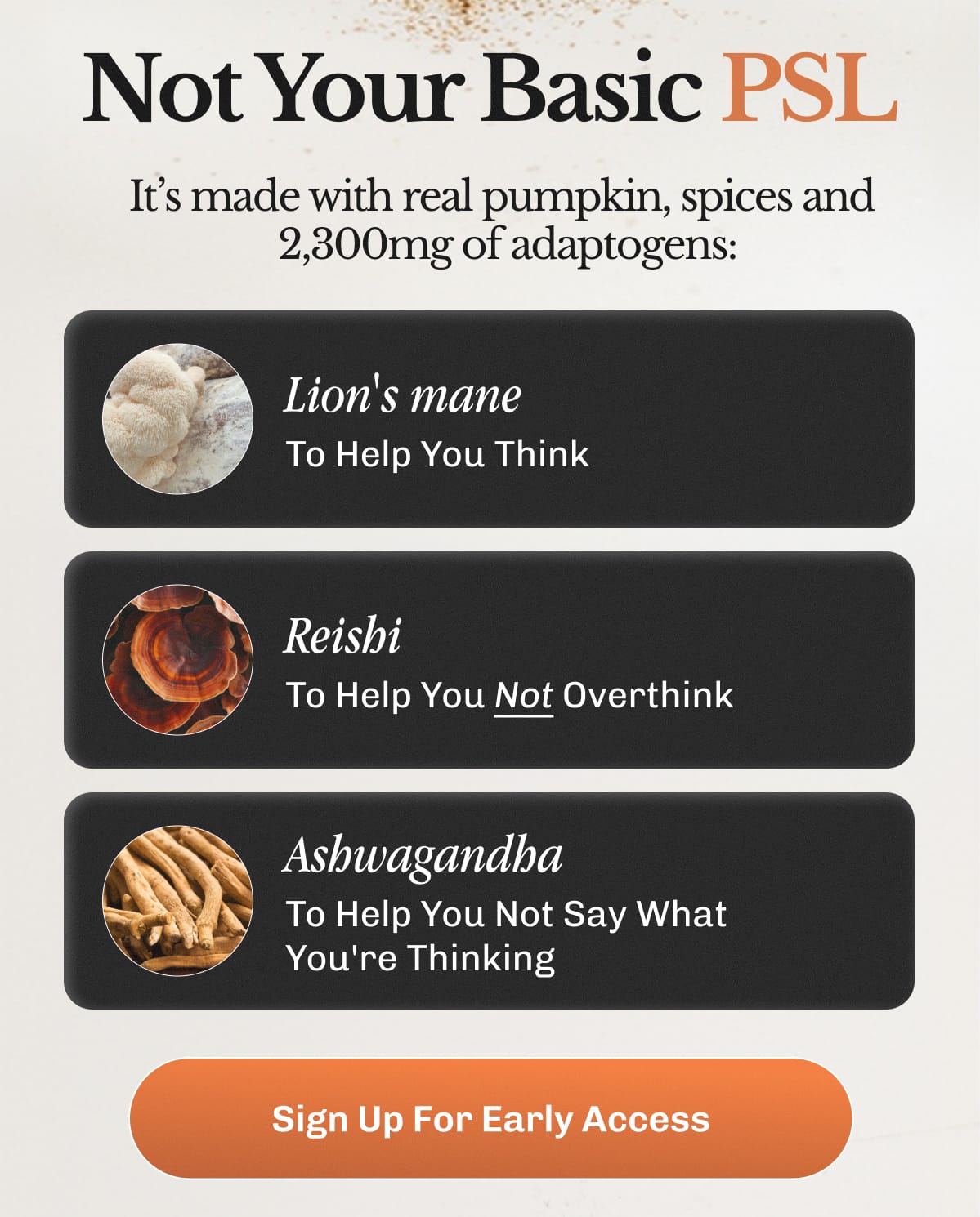 Not Your Basic PSL – It’s made with real pumpkin, spices and 2,300mg of adaptogens: Lion's mane – To Help You Think • Reishi – To Help You Not Overthink • Ashwagandha – To Help You Not Say What You're Thinking