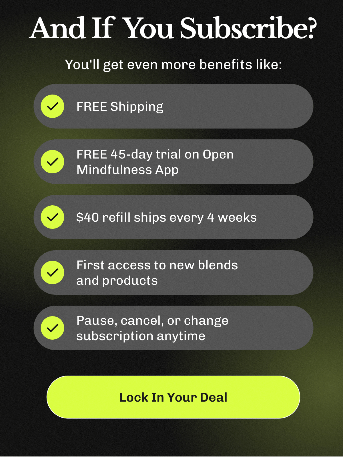 And If You Subscribe? – You'll get even more benefits like: ✔ FREE Shipping ✔ FREE 45-day trial on Open Mindfulness App ✔ $40 refill ships every 4 weeks ✔ First access to new blends and products ✔ Pause, cancel, or change subscription anytime | Lock In Your Deal