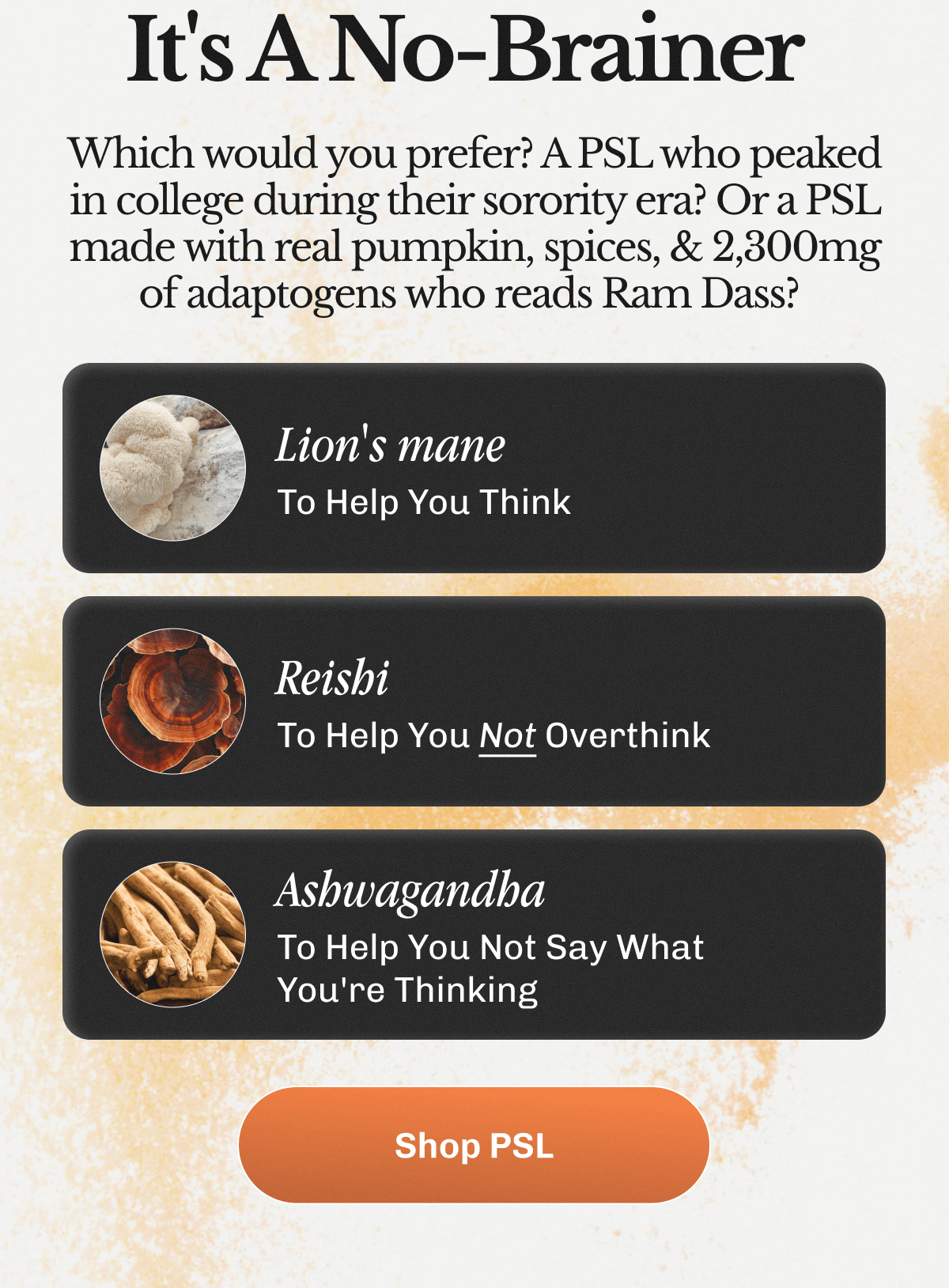 It's A No-Brainer&nbsp; Which would you prefer? A PSL who peaked in college during their sorority era? Or a PSL made with real pumpkin, spices, & 2,300mg of adaptogens who reads Ram Dass?&nbsp;| Lion's mane - To Help You Think | Reishi - To Help You Not Overthink | Ashwagandha - To Help You Not Say What You're Thinking