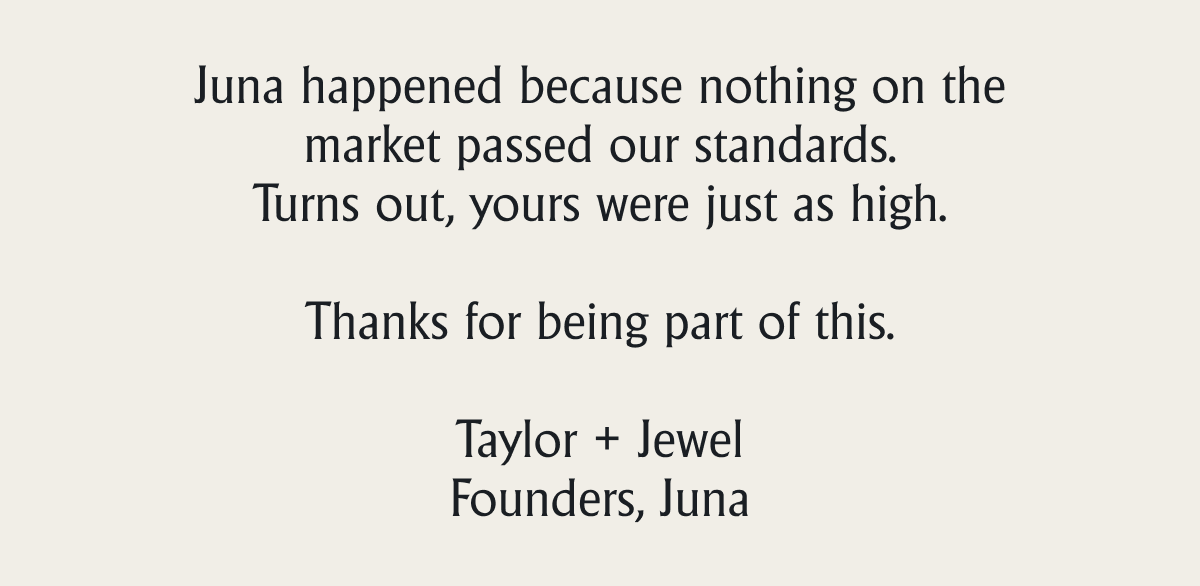 Juna happened because nothing on the market passed our standards. Turns out, yours were just as high. &nbsp; Thanks for being part of this.  Taylor + Jewel Founders, Juna