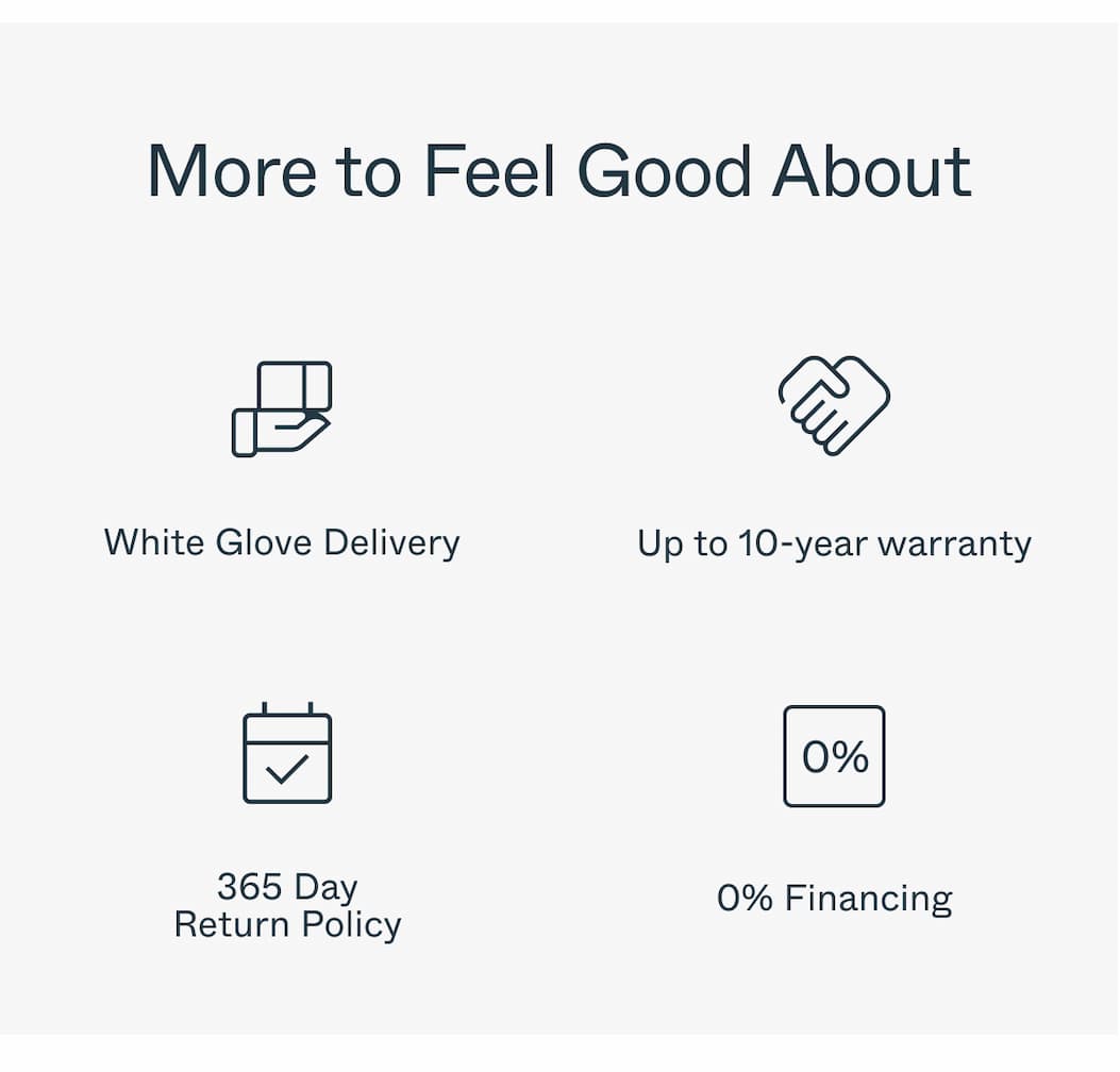 More to Feel Good About  White Glove Delivery Up to 10-year warranty 365 Day Return Policy 0% Financing 