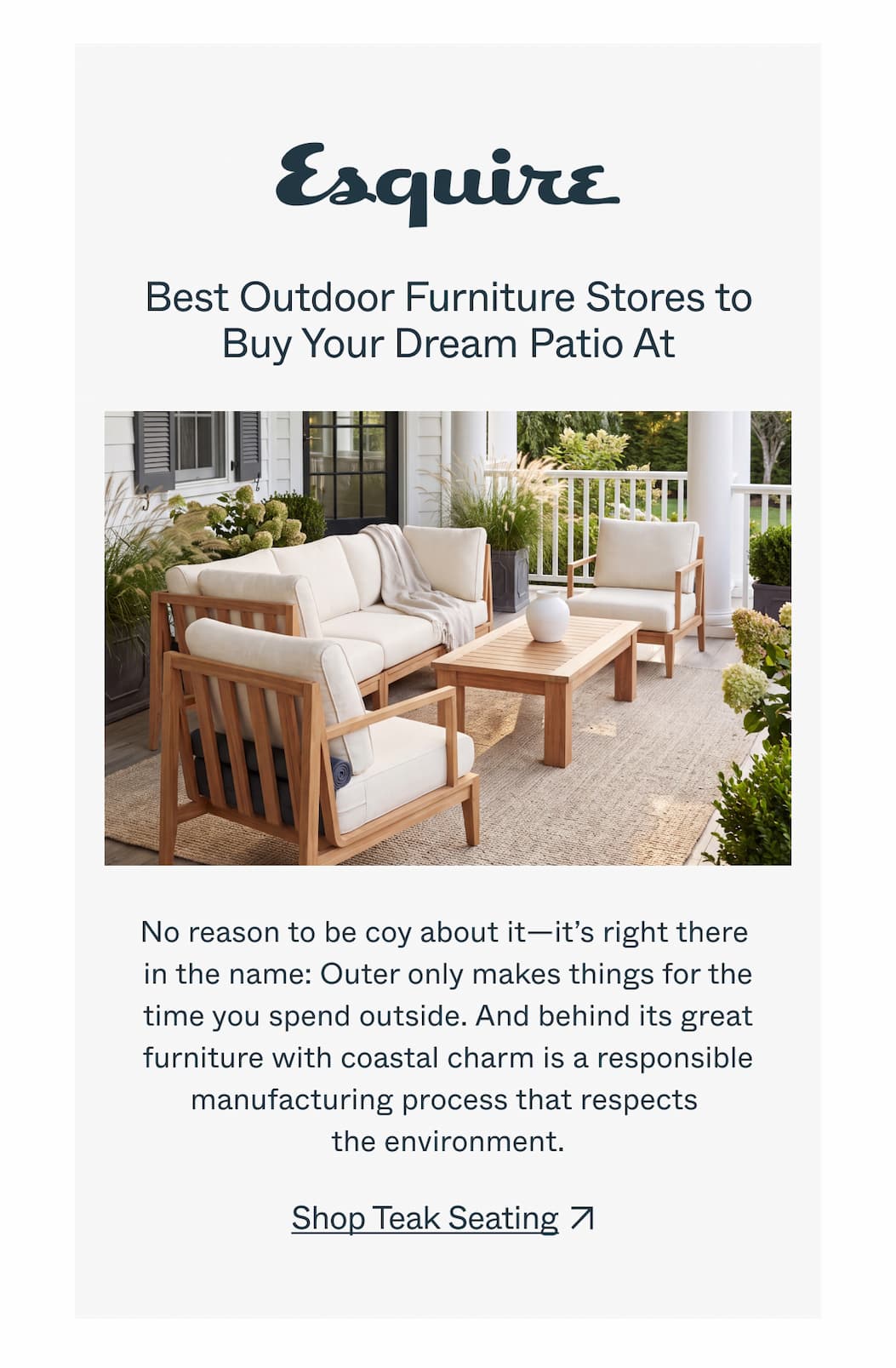 Esquire  Best Outdoor Furniture Stores to Buy Your Dream Patio At  No reason to be coy about it—it’s right there in the name: Outer only makes things for the time you spend outside. And behind its great furniture with coastal charm is a responsible manufacturing process that respects the environment.  CTA: Shop Teak Seating