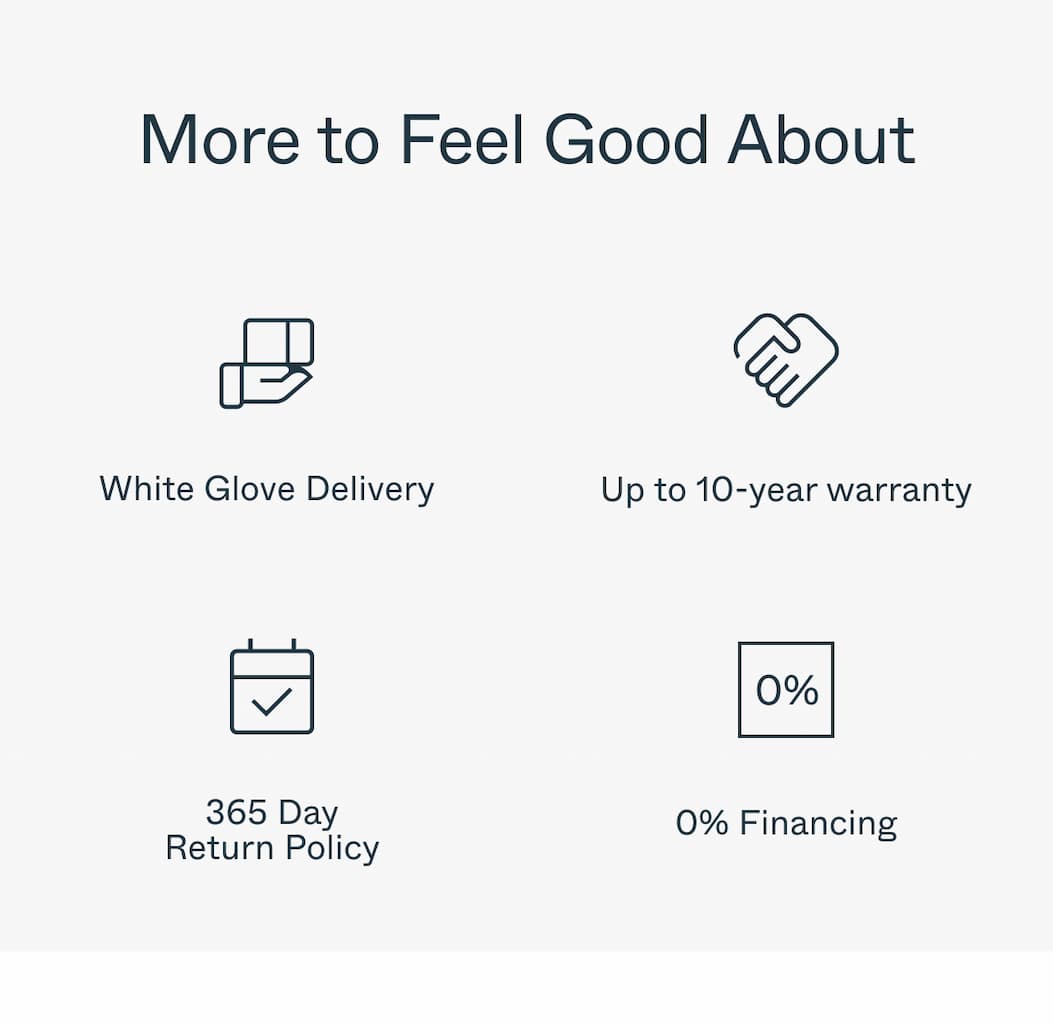 More to Feel Good About White Glove Delivery Up to 10-year warranty 365 Day Return Policy 0% Financing 