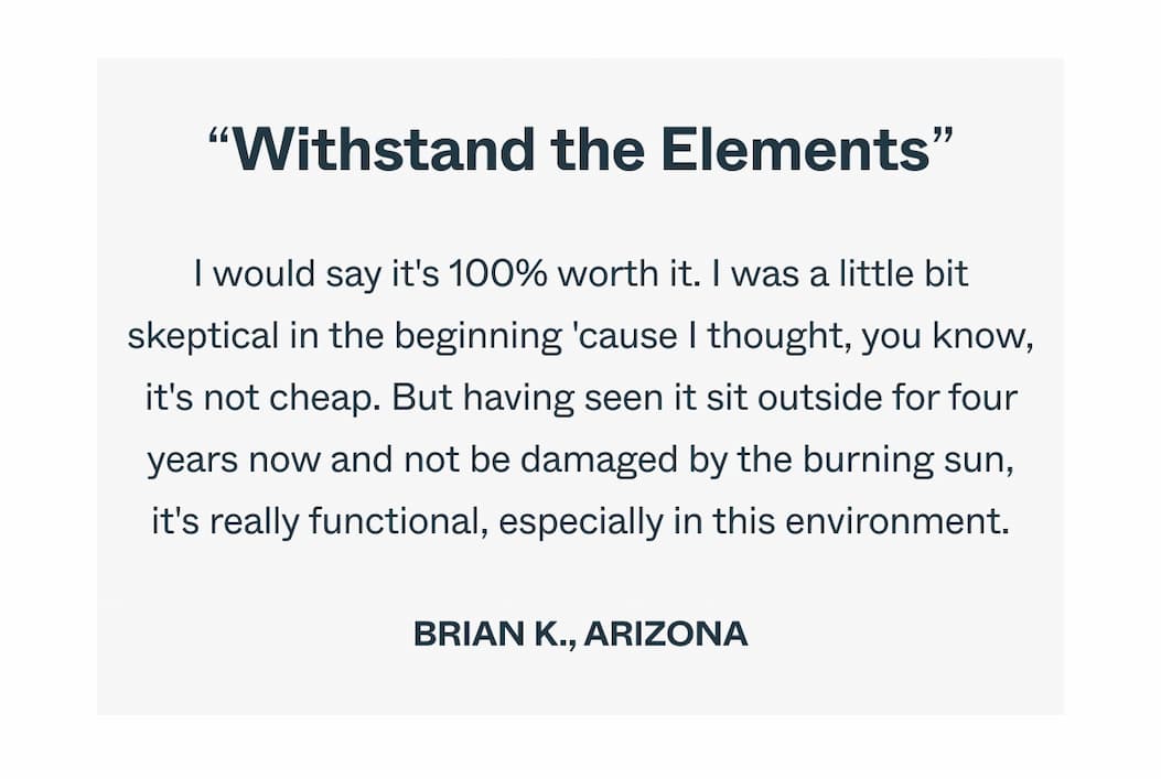 Withstand the Elements I would say it's 100% worth it. I was a little bit skeptical in the beginning 'cause I thought, you know, it's not cheap. But having seen it sit outside for four years now and not be damaged by the burning sun, it's really functional, especially in this environment. Brian K., Arizona
