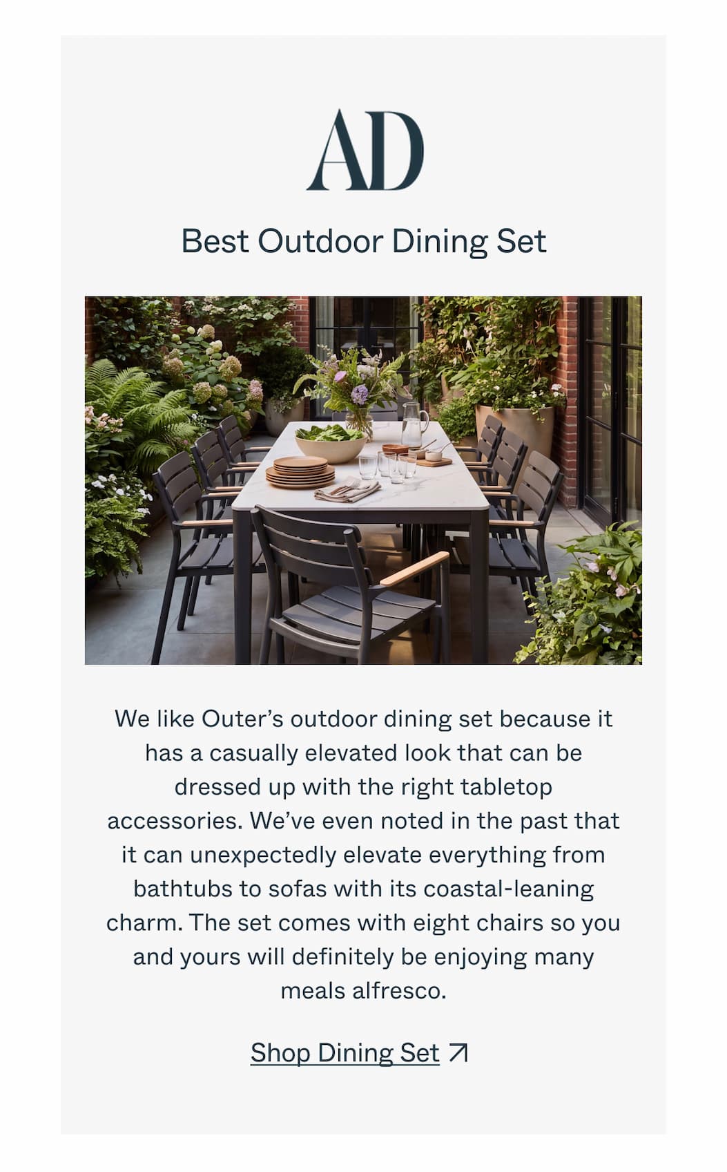 AD  Best Outdoor Dining Set  We like Outer’s outdoor dining set because it has a casually elevated look that can be dressed up with the right tabletop accessories. We’ve even noted in the past that it can unexpectedly elevate everything from bathtubs to sofas with its coastal-leaning charm. The set comes with eight chairs so you and yours will definitely be enjoying many meals alfresco.  CTA: Shop Dining Set