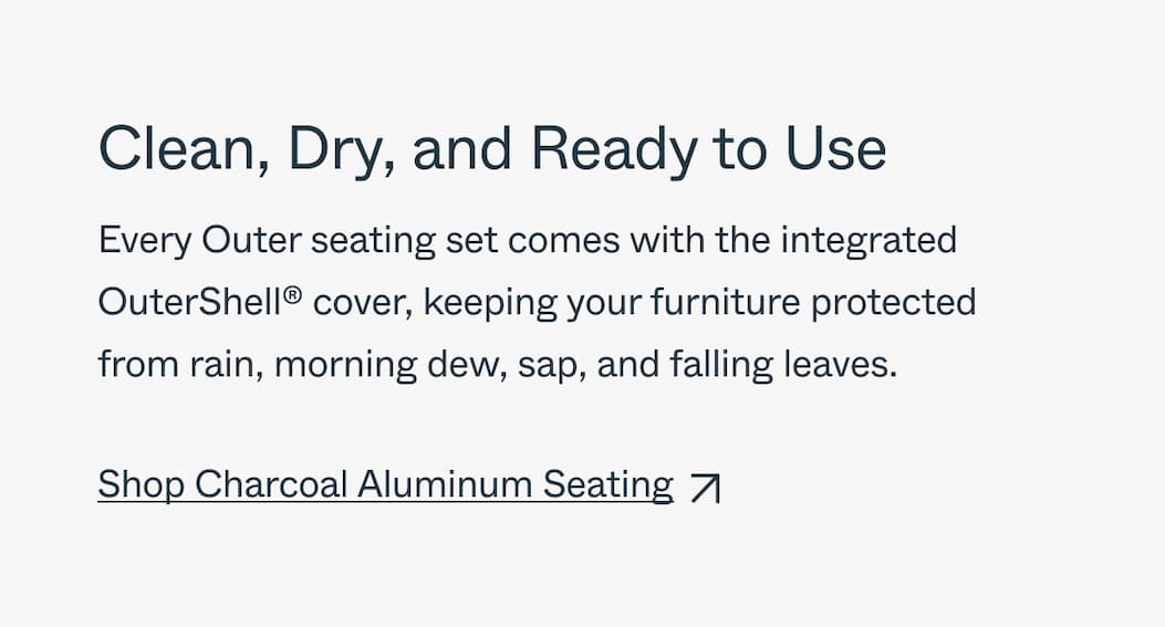 Clean, Dry, and Ready to Use Every Outer seating set comes with the integrated OuterShell® cover, keeping your furniture protected from rain, morning dew, sap, and falling leaves. Shop 20% off Aluminum Seating