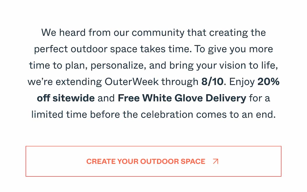 We heard from our community that creating the perfect outdoor space takes time. To give you more time to plan, personalize, and bring your vision to life, we’re extending OuterWeek through 8/10. Enjoy 20% off sitewide and Free White Glove Delivery for a limited time before the celebration comes to an end. Create Your Outdoor Space