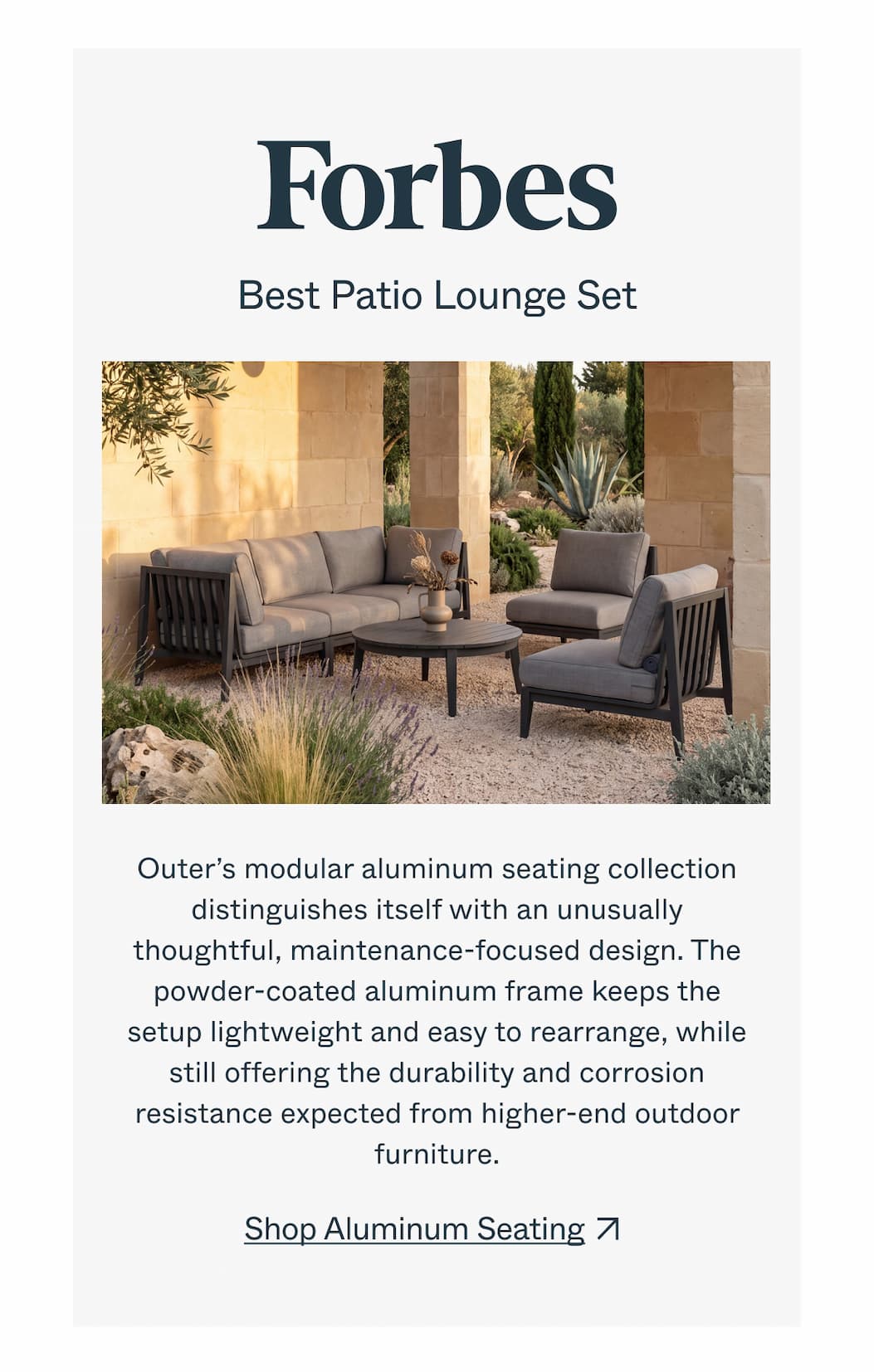 Forbes  Best Patio Lounge Set  Outer’s modular aluminum seating collection distinguishes itself with an unusually thoughtful, maintenance-focused design. The powder-coated aluminum frame keeps the setup lightweight and easy to rearrange, while still offering the durability and corrosion resistance expected from higher-end outdoor furniture.  CTA：Shop Aluminum Seating