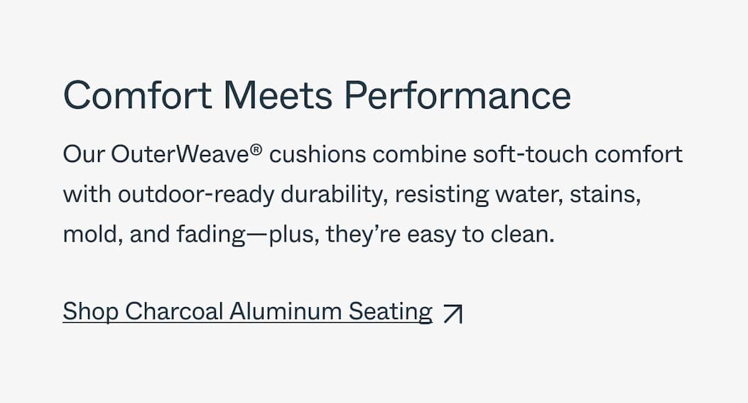 Comfort Meets Performance Our OuterWeave™ cushions combine soft-touch comfort with outdoor-ready durability, resisting water, stains, mold, and fading—plus, they’re easy to clean. Shop 20% off Aluminum Seating
