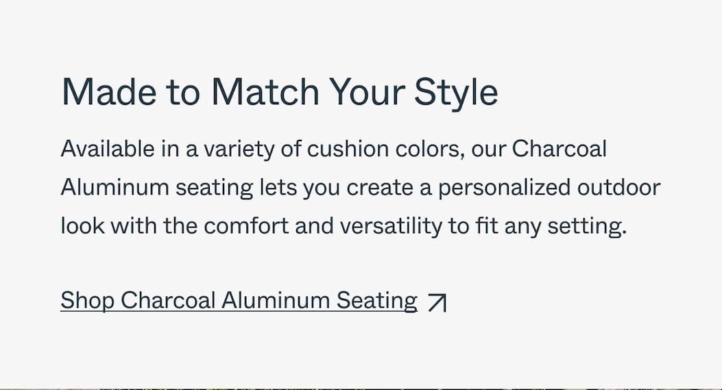 Made to Match Your Style Available in a variety of cushion colors, our Charcoal Aluminum seating lets you create a personalized outdoor look with the comfort and versatility to fit any setting. Shop Charcoal Aluminum Seating