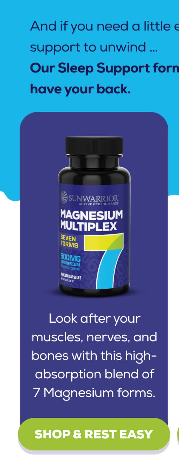 And if you need a little extra support to unwind … Our Sleep Support formulas have your back.   Active Magnesium Multiplex  Look after your muscles, nerves, and bones with this high-absorption blend of 7 Magnesium forms. SHOP & REST EASY