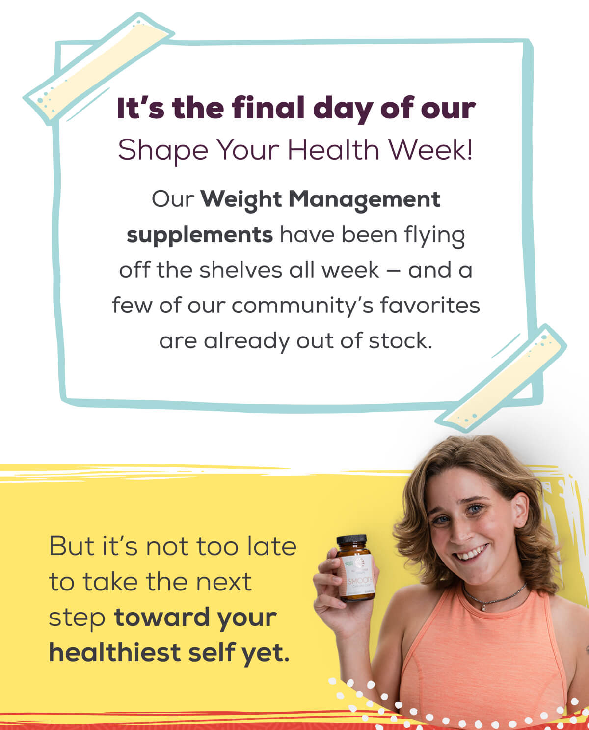 It’s the final day of our Shape Your Health Week! Our Weight Management supplements have been flying off the shelves all week — and a few of our community’s favorites are already out of stock. But it’s not too late to take the next step toward your healthiest self yet.